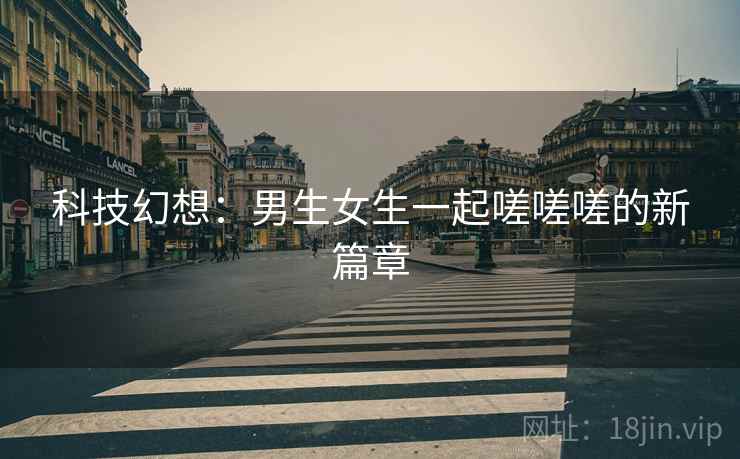 科技幻想：男生女生一起嗟嗟嗟的新篇章