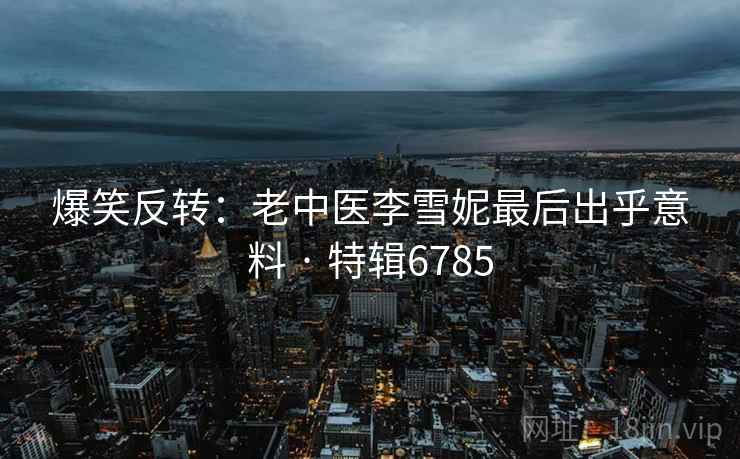 爆笑反转：老中医李雪妮最后出乎意料 · 特辑6785