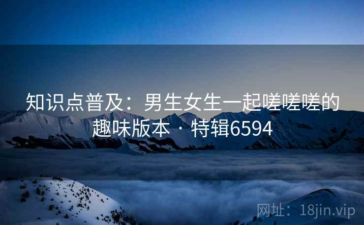 知识点普及：男生女生一起嗟嗟嗟的趣味版本 · 特辑6594
