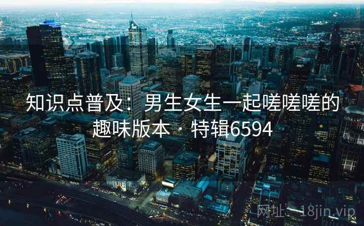知识点普及：男生女生一起嗟嗟嗟的趣味版本 · 特辑6594