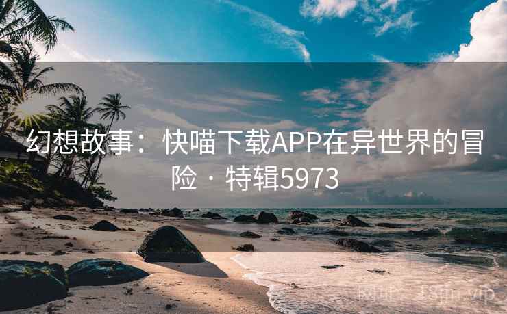 幻想故事：快喵下载APP在异世界的冒险 · 特辑5973