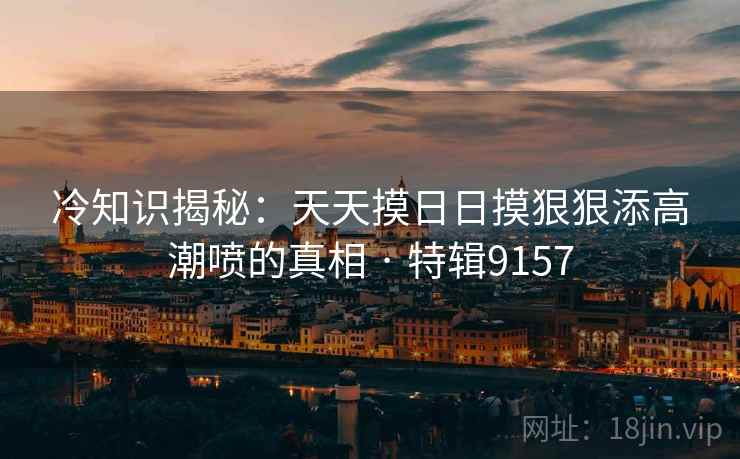 冷知识揭秘：天天摸日日摸狠狠添高潮喷的真相 · 特辑9157