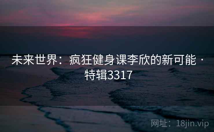 未来世界:疯狂健身课李欣的新可能 · 特辑3317