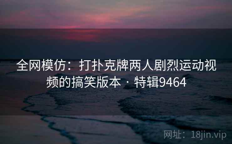 全网模仿:打扑克牌两人剧烈运动视频的搞笑版本 · 特辑9464