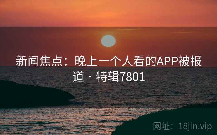 新闻焦点:晚上一个人看的APP被报道 · 特辑7801