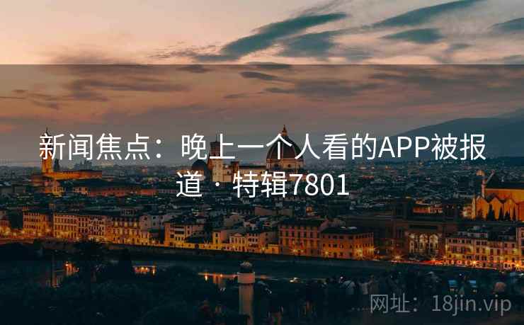 新闻焦点:晚上一个人看的APP被报道 · 特辑7801
