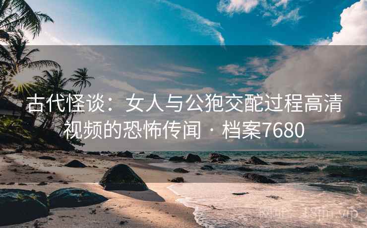 古代怪谈：女人与公狍交酡过程高清视频的恐怖传闻 · 档案7680