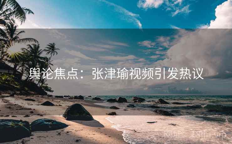 舆论焦点：张津瑜视频引发热议  第1张