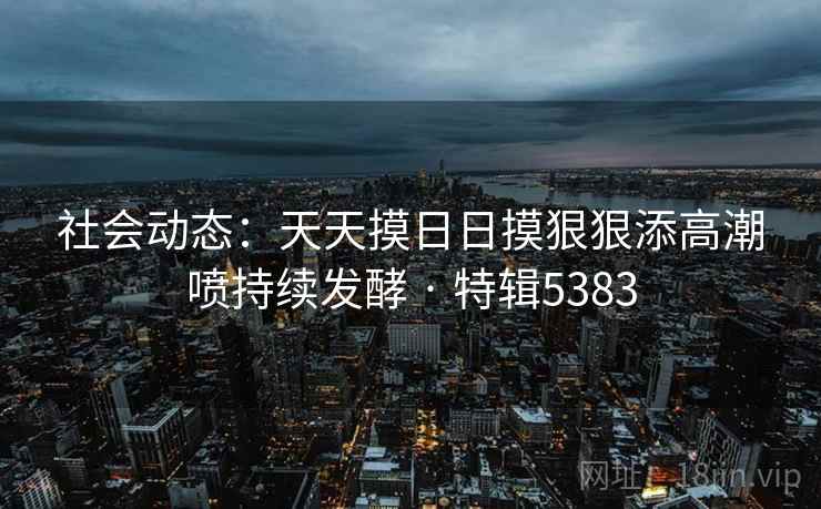 社会动态:天天摸日日摸狠狠添高潮喷持续发酵 · 特辑5383