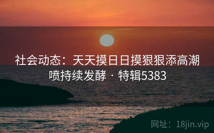 社会动态:天天摸日日摸狠狠添高潮喷持续发酵 · 特辑5383