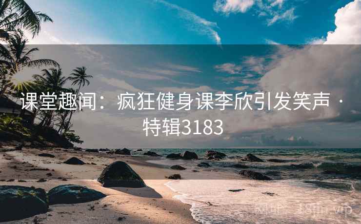 课堂趣闻：疯狂健身课李欣引发笑声 · 特辑3183