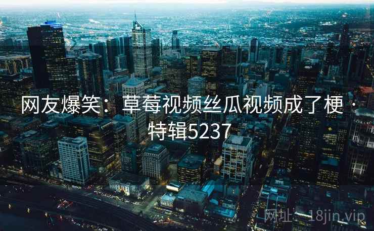 网友爆笑：草莓视频丝瓜视频成了梗 · 特辑5237