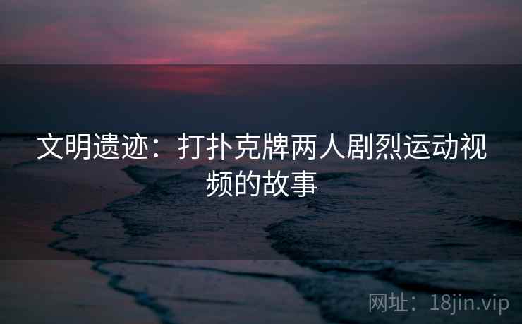 文明遗迹：打扑克牌两人剧烈运动视频的故事